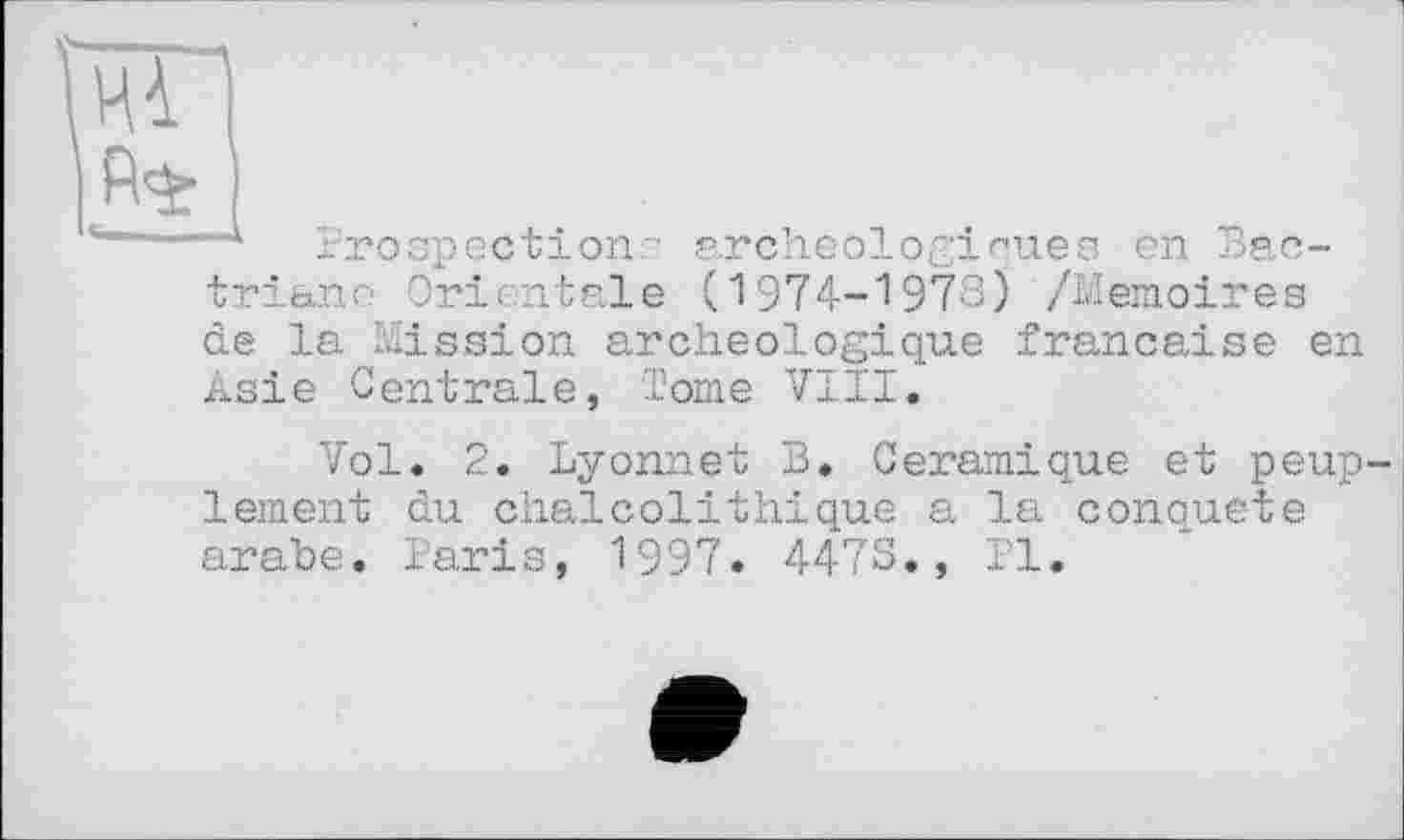 ﻿“* Prospection ' archéologiques en Bac-triane Orientale (1974-1978) /Mémoires de la Mission archéologique française en Asie Centrale, Tome VIII.
Vol. 2. Lyonnet B. Céramique et peup lement du chalcolithique a la conquête arabe. Paris, 1997. 4473., PI.